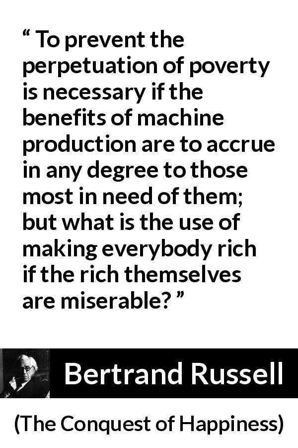 Bertrand Russell quote about poverty from The Conquest of Happiness - To prevent the perpetuation of poverty is necessary if the benefits of machine production are to accrue in any degree to those most in need of them; but what is the use of making everybody rich if the rich themselves are miserable?
