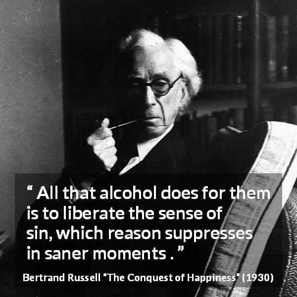 Bertrand Russell quote about reason from The Conquest of Happiness - All that alcohol does for them is to liberate the sense of sin, which reason suppresses in saner moments .