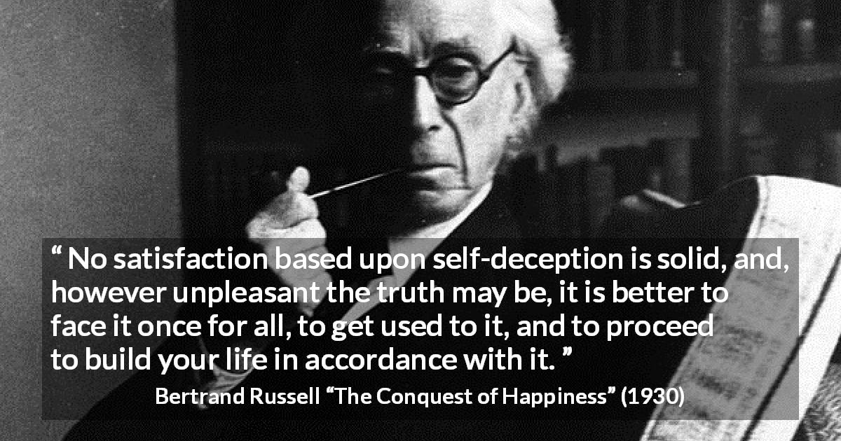 Bertrand Russell quote about truth from The Conquest of Happiness - No satisfaction based upon self-deception is solid, and, however unpleasant the truth may be, it is better to face it once for all, to get used to it, and to proceed to build your life in accordance with it.