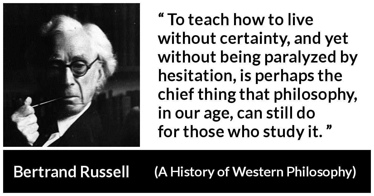 Bertrand Russell quote about uncertainty from A History of Western Philosophy - To teach how to live without certainty, and yet without being paralyzed by hesitation, is perhaps the chief thing that philosophy, in our age, can still do for those who study it.