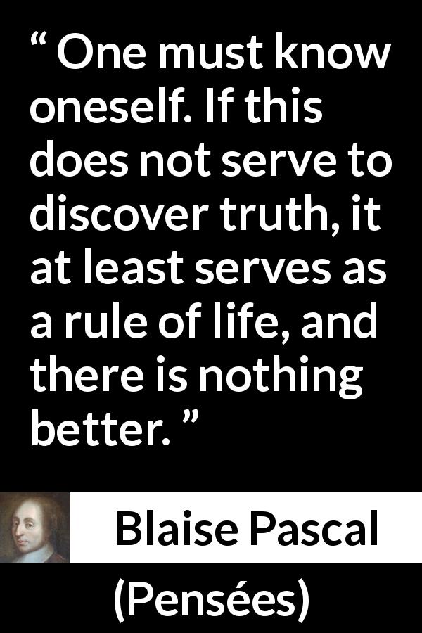 Blaise Pascal quote about life from Pensées - One must know oneself. If this does not serve to discover truth, it at least serves as a rule of life, and there is nothing better.