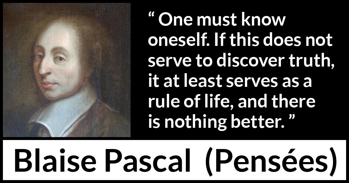 Blaise Pascal quote about life from Pensées (1670) Blaise Pascal quote about life from Pensées (1670) - One must know oneself. If this does not serve to discover truth, it at least serves as a rule of life, and there is nothing better.