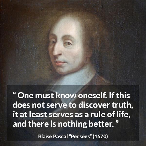 Blaise Pascal quote about life from Pensées (1670) - One must know oneself. If this does not serve to discover truth, it at least serves as a rule of life, and there is nothing better.