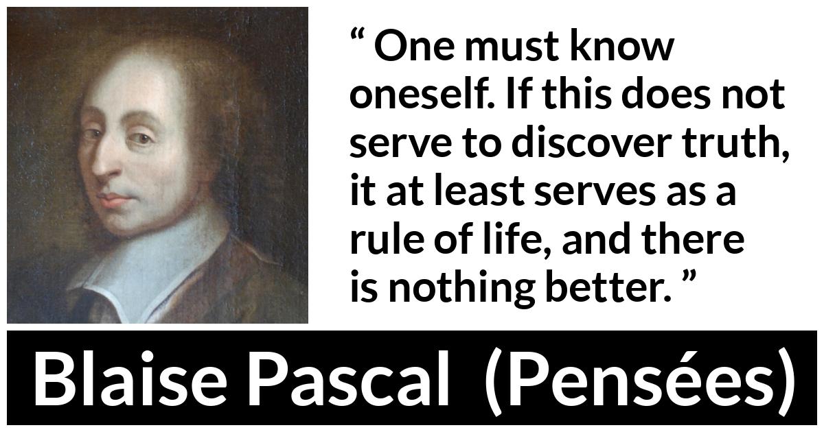 Blaise Pascal quote about life from Pensées (1670) - One must know oneself. If this does not serve to discover truth, it at least serves as a rule of life, and there is nothing better.