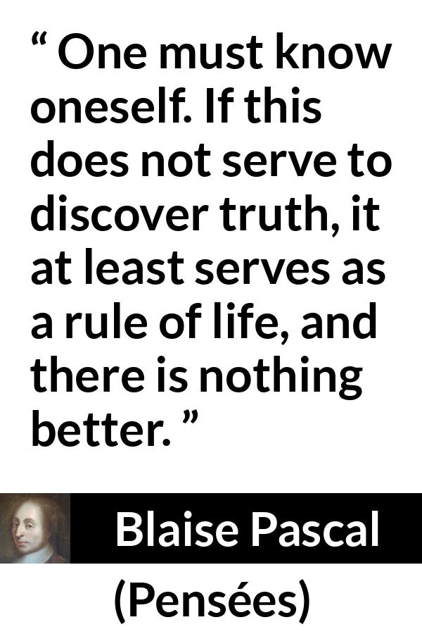 Blaise Pascal quote about life from Pensées (1670) - One must know oneself. If this does not serve to discover truth, it at least serves as a rule of life, and there is nothing better.