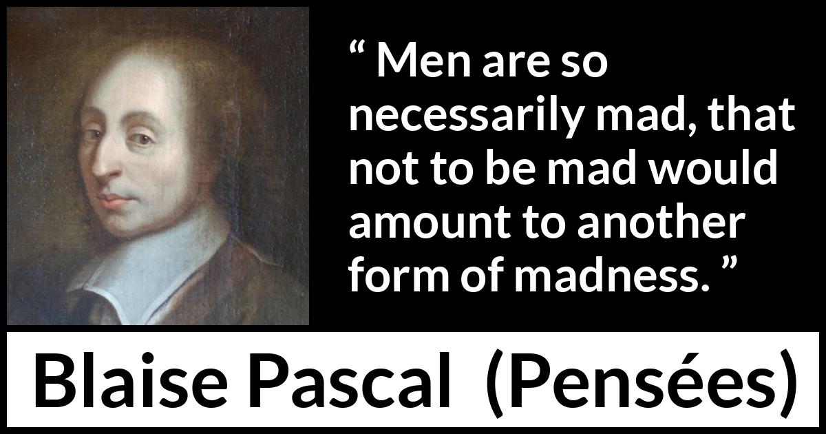 Blaise Pascal quote about madness from Pensées (1670) Blaise Pascal quote about madness from Pensées (1670) - Men are so necessarily mad, that not to be mad would amount to another form of madness.