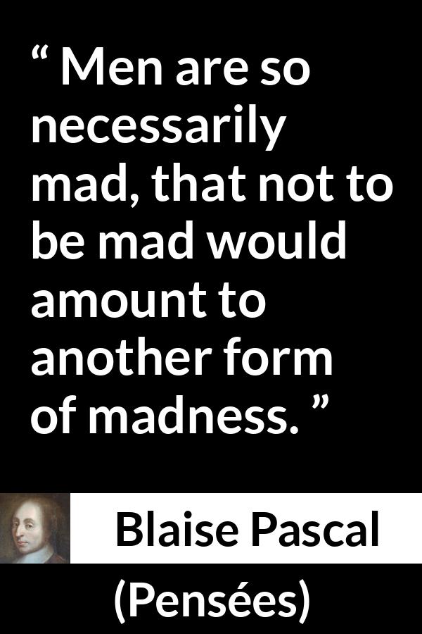 Blaise Pascal quote about madness from Pensées (1670) - Men are so necessarily mad, that not to be mad would amount to another form of madness.