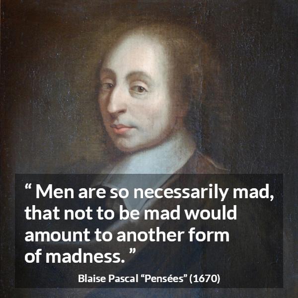 Blaise Pascal quote about madness from Pensées (1670) - Men are so necessarily mad, that not to be mad would amount to another form of madness.