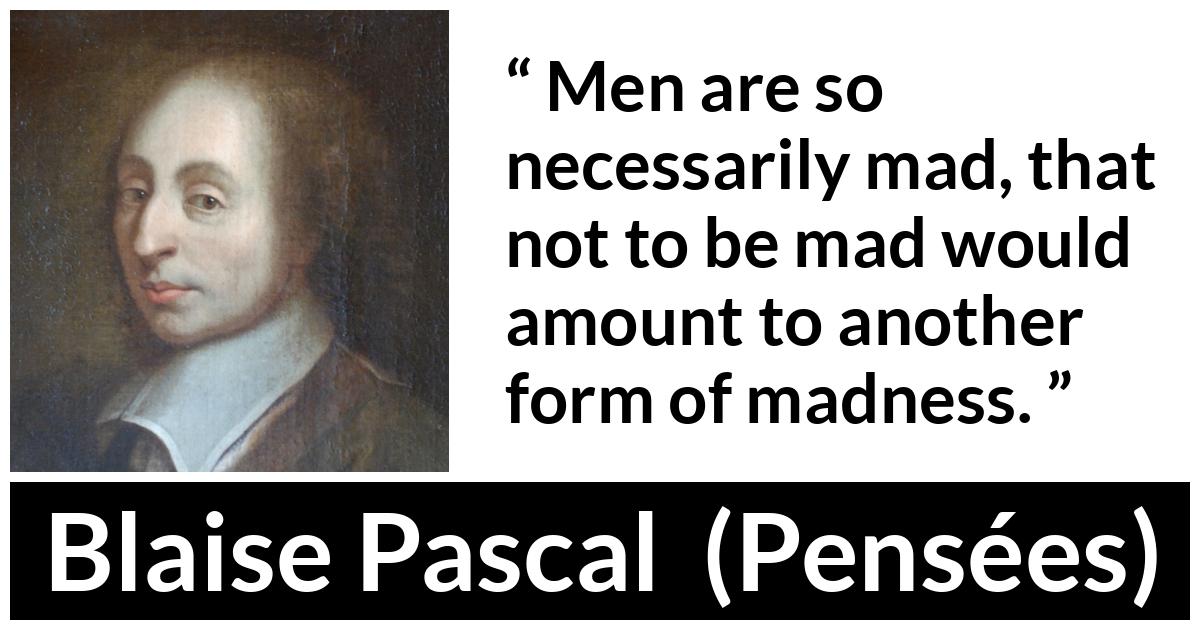 Blaise Pascal quote about madness from Pensées (1670) - Men are so necessarily mad, that not to be mad would amount to another form of madness.