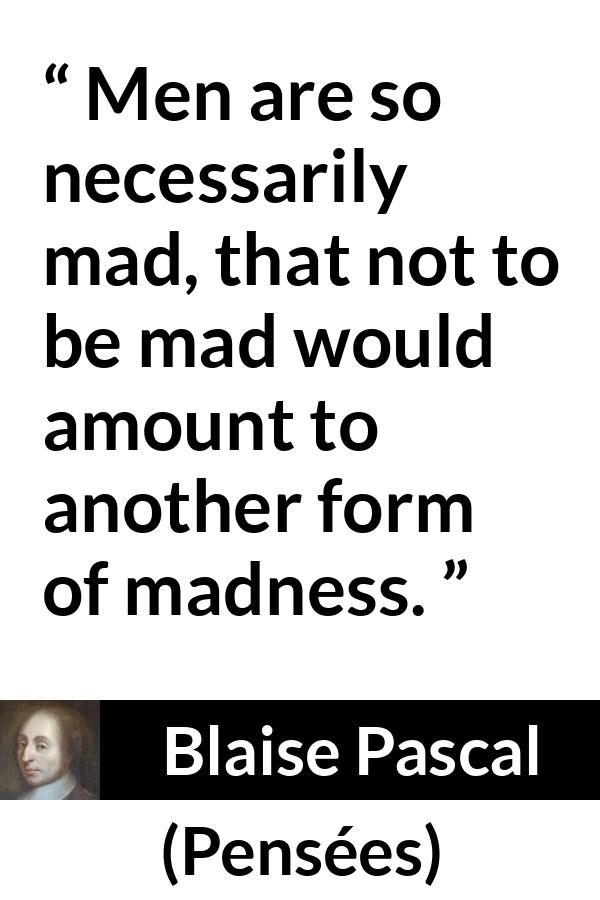 Blaise Pascal quote about madness from Pensées (1670) - Men are so necessarily mad, that not to be mad would amount to another form of madness.
