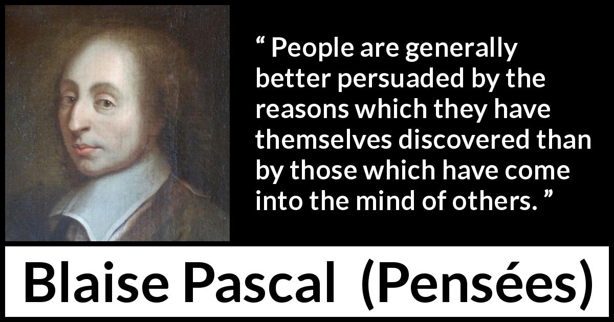 Blaise Pascal quote about mind from Pensées - People are generally better persuaded by the reasons which they have themselves discovered than by those which have come into the mind of others.