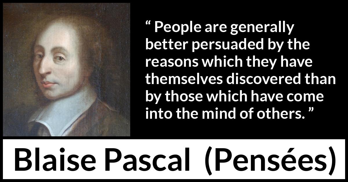 Blaise Pascal quote about mind from Pensées (1670) Blaise Pascal quote about mind from Pensées (1670) - People are generally better persuaded by the reasons which they have themselves discovered than by those which have come into the mind of others.