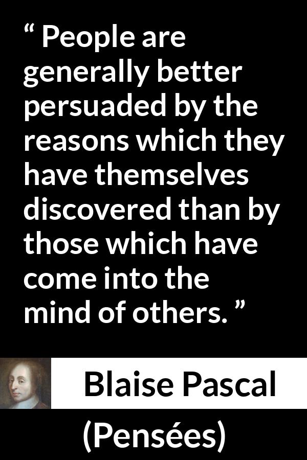 Blaise Pascal quote about mind from Pensées (1670) - People are generally better persuaded by the reasons which they have themselves discovered than by those which have come into the mind of others.