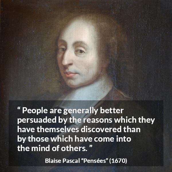 Blaise Pascal quote about mind from Pensées (1670) - People are generally better persuaded by the reasons which they have themselves discovered than by those which have come into the mind of others.