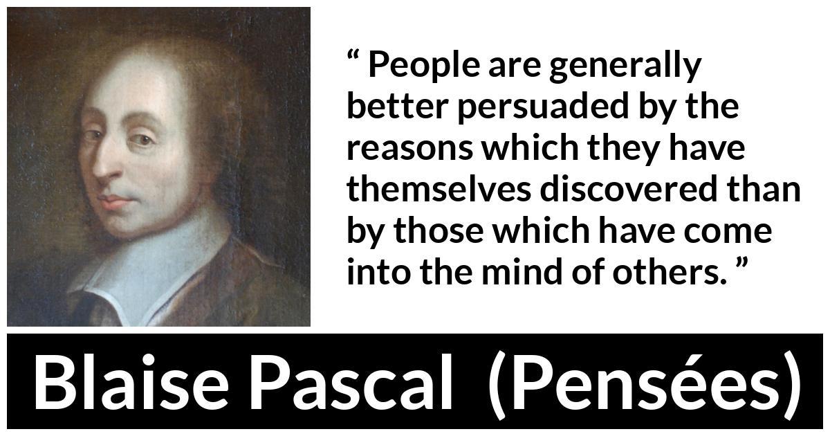 Blaise Pascal quote about mind from Pensées (1670) - People are generally better persuaded by the reasons which they have themselves discovered than by those which have come into the mind of others.