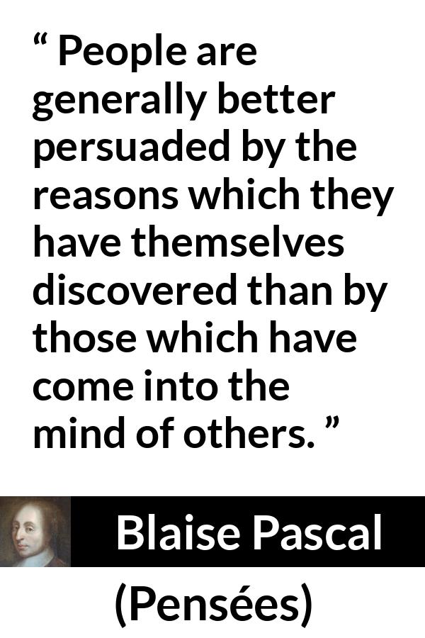 Blaise Pascal quote about mind from Pensées (1670) - People are generally better persuaded by the reasons which they have themselves discovered than by those which have come into the mind of others.