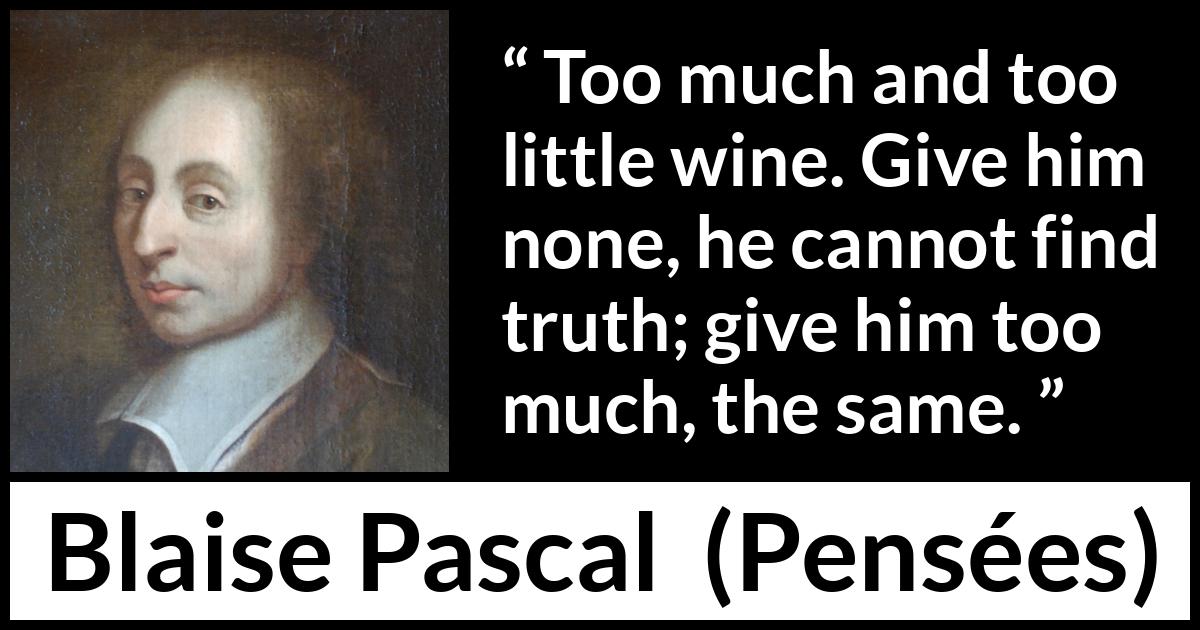 Blaise Pascal quote about truth from Pensées (1670) Blaise Pascal quote about truth from Pensées (1670) - Too much and too little wine. Give him none, he cannot find truth; give him too much, the same.
