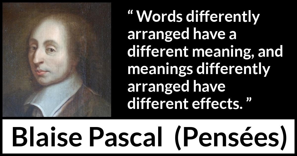 Blaise Pascal quote about words from Pensées (1670) Blaise Pascal quote about words from Pensées (1670) - Words differently arranged have a different meaning, and meanings differently arranged have different effects.