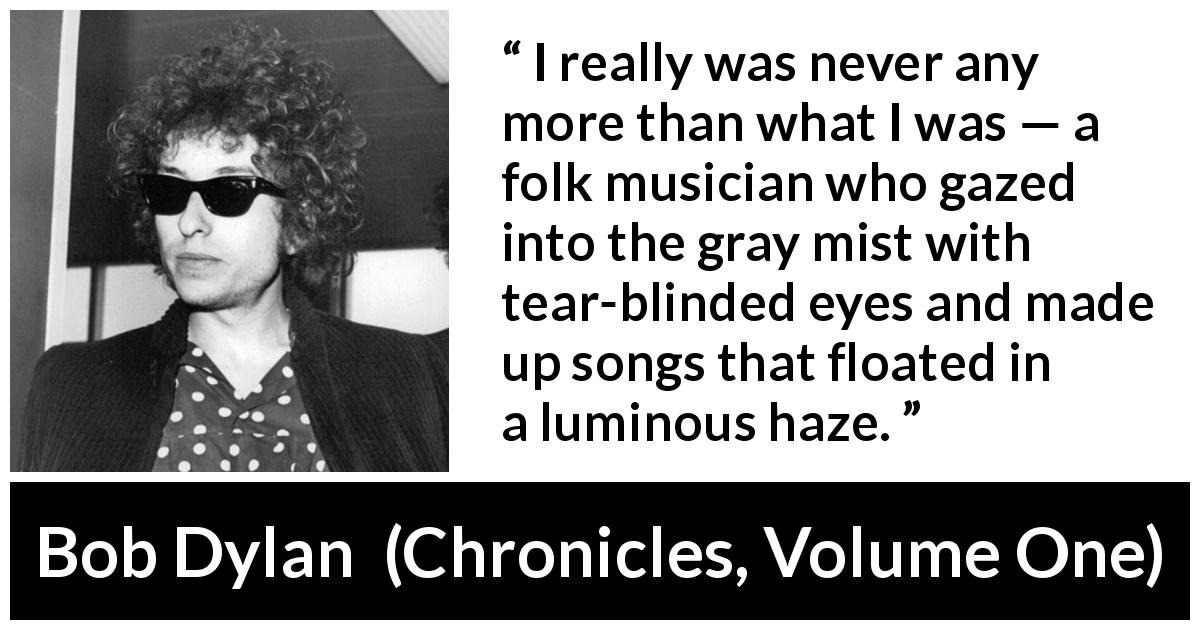 Bob Dylan quote about music from Chronicles, Volume One - I really was never any more than what I was — a folk musician who gazed into the gray mist with tear-blinded eyes and made up songs that floated in a luminous haze.