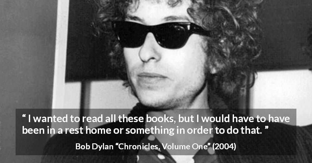 Bob Dylan quote about reading from Chronicles, Volume One - I wanted to read all these books, but I would have to have been in a rest home or something in order to do that.
