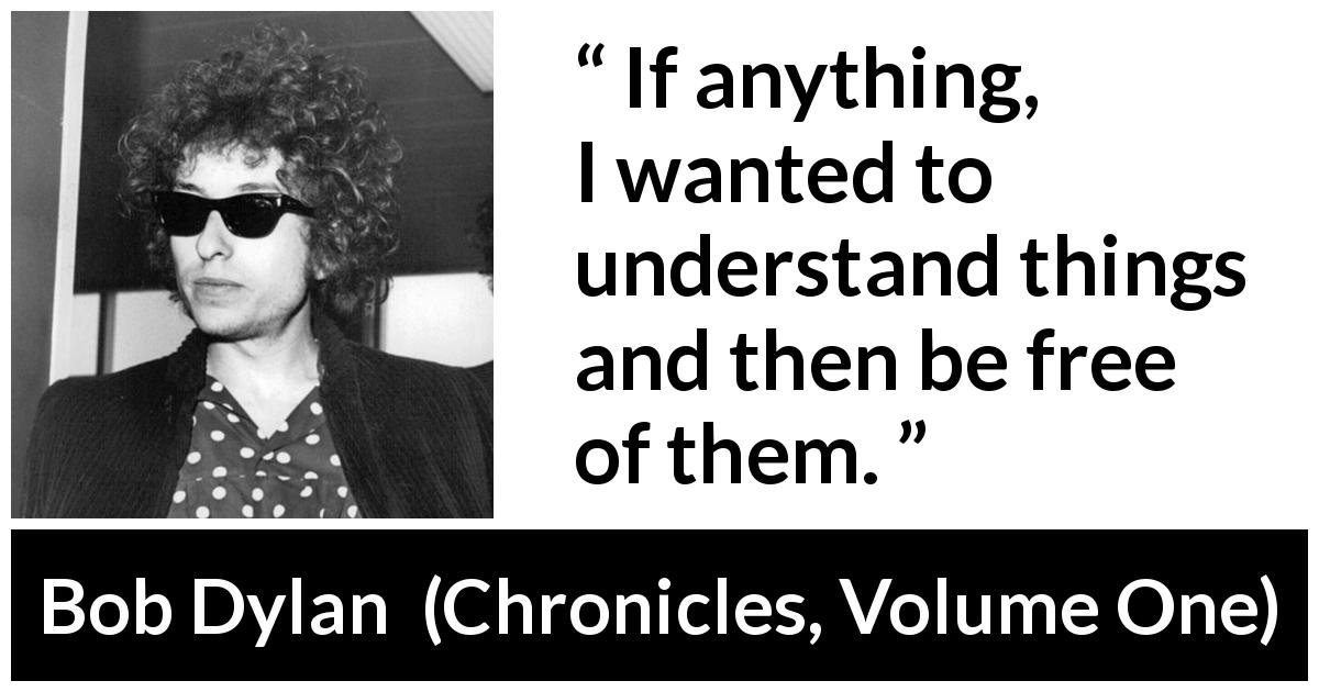 Bob Dylan quote about understanding from Chronicles, Volume One - If anything, I wanted to understand things and then be free of them.