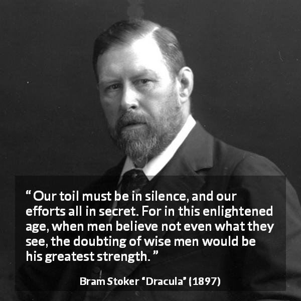 Bram Stoker quote about secret from Dracula - Our toil must be in silence, and our efforts all in secret. For in this enlightened age, when men believe not even what they see, the doubting of wise men would be his greatest strength.