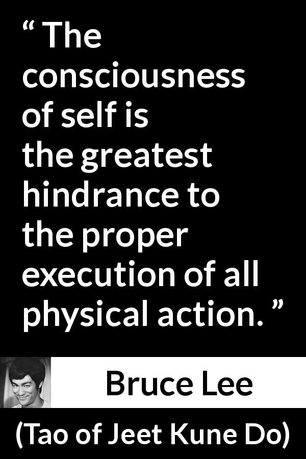 Bruce Lee quote about action from Tao of Jeet Kune Do - The consciousness of self is the greatest hindrance to the proper execution of all physical action.