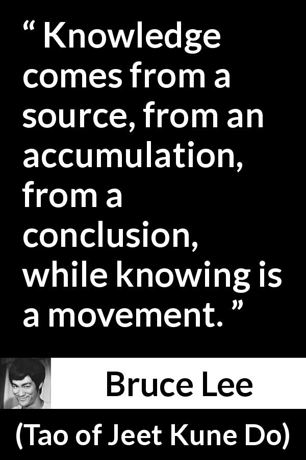 Bruce Lee quote about knowledge from Tao of Jeet Kune Do - Knowledge comes from a source, from an accumulation, from a conclusion, while knowing is a movement.