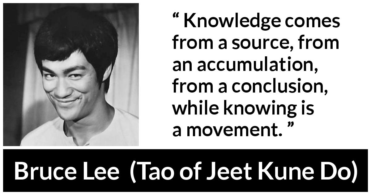 Bruce Lee quote about knowledge from Tao of Jeet Kune Do - Knowledge comes from a source, from an accumulation, from a conclusion, while knowing is a movement.