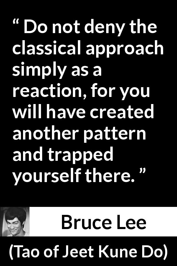 Bruce Lee quote about tradition from Tao of Jeet Kune Do - Do not deny the classical approach simply as a reaction, for you will have created another pattern and trapped yourself there.