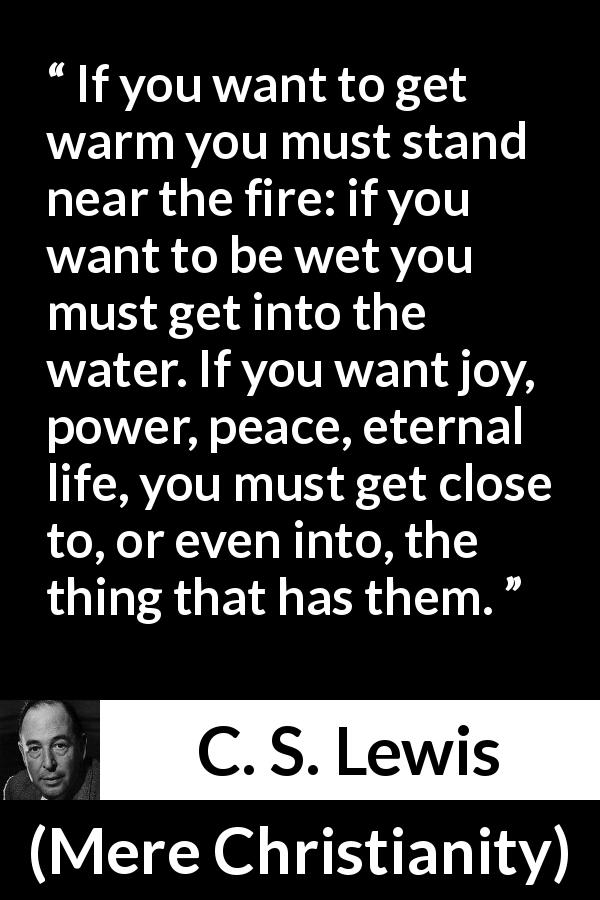 C. S. Lewis quote about God from Mere Christianity - If you want to get warm you must stand near the fire: if you want to be wet you must get into the water. If you want joy, power, peace, eternal life, you must get close to, or even into, the thing that has them.