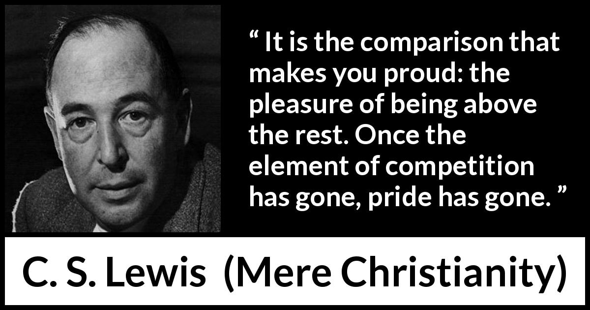 C. S. Lewis quote about competition from Mere Christianity - It is the comparison that makes you proud: the pleasure of being above the rest. Once the element of competition has gone, pride has gone.