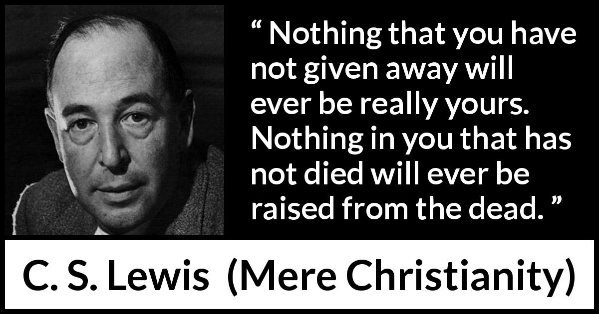 C. S. Lewis quote about detachment from Mere Christianity - Nothing that you have not given away will ever be really yours. Nothing in you that has not died will ever be raised from the dead.