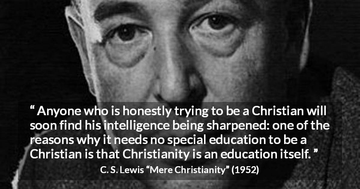 C. S. Lewis quote about knowledge from Mere Christianity - Anyone who is honestly trying to be a Christian will soon find his intelligence being sharpened: one of the reasons why it needs no special education to be a Christian is that Christianity is an education itself.