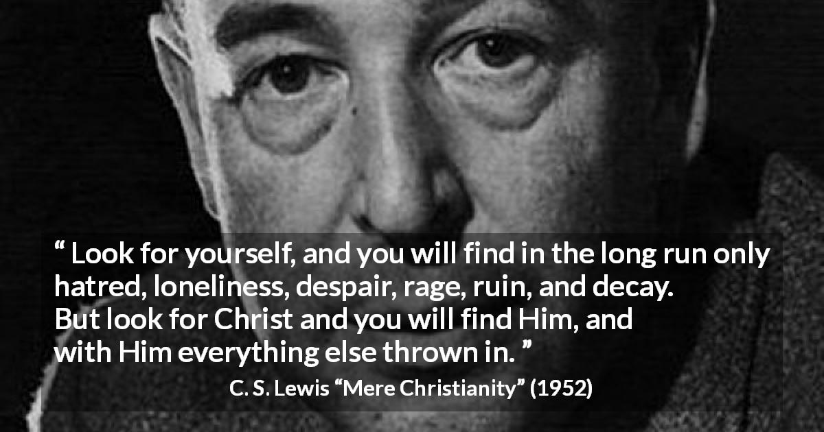 C. S. Lewis quote about narcissism from Mere Christianity - Look for yourself, and you will find in the long run only hatred, loneliness, despair, rage, ruin, and decay. But look for Christ and you will find Him, and with Him everything else thrown in.