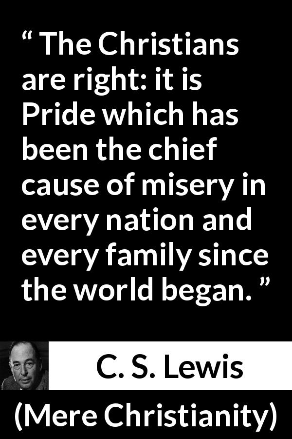 C. S. Lewis quote about pride from Mere Christianity - The Christians are right: it is Pride which has been the chief cause of misery in every nation and every family since the world began.