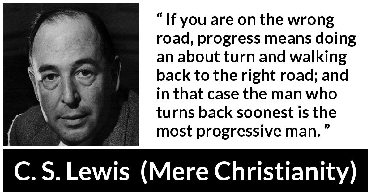 C. S. Lewis quote about wrong from Mere Christianity - If you are on the wrong road, progress means doing an about turn and walking back to the right road; and in that case the man who turns back soonest is the most progressive man.