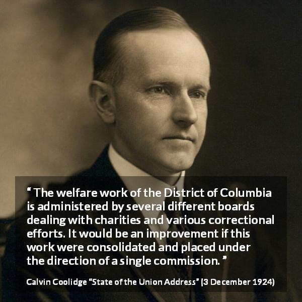 Calvin Coolidge quote about charity from State of the Union Address - The welfare work of the District of Columbia is administered by several different boards dealing with charities and various correctional efforts. It would be an improvement if this work were consolidated and placed under the direction of a single commission.