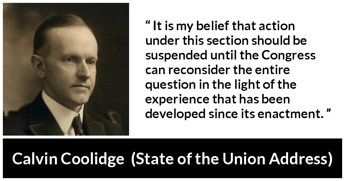 Calvin Coolidge quote about experience from State of the Union Address - It is my belief that action under this section should be suspended until the Congress can reconsider the entire question in the light of the experience that has been developed since its enactment.