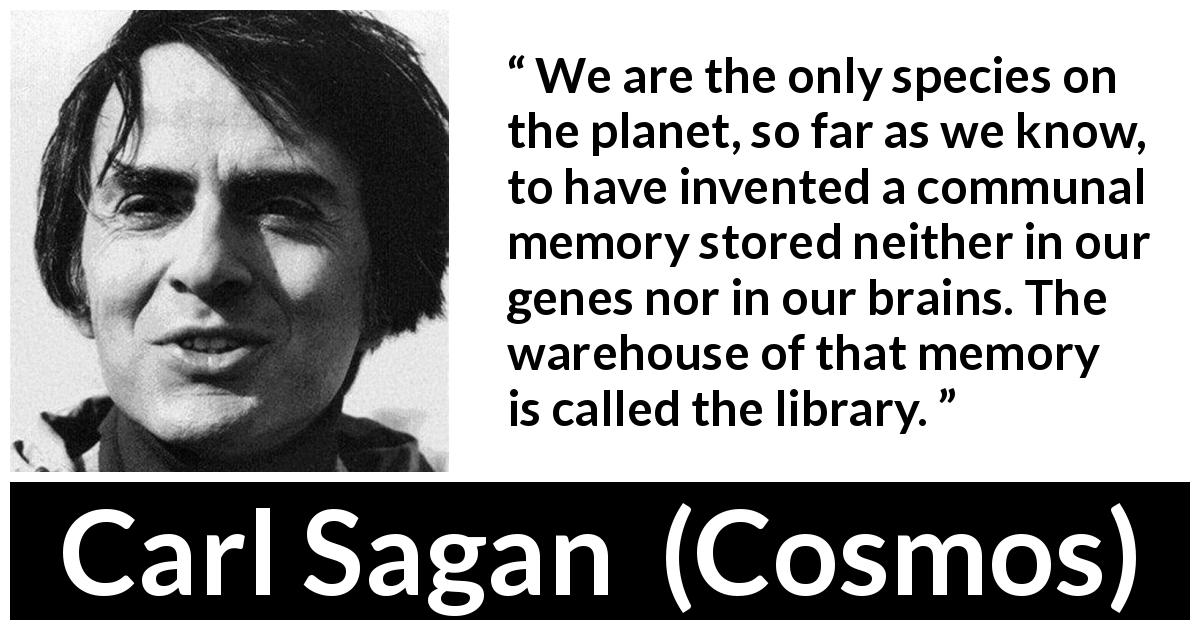 Carl Sagan quote about humanity from Cosmos - We are the only species on the planet, so far as we know, to have invented a communal memory stored neither in our genes nor in our brains. The warehouse of that memory is called the library.