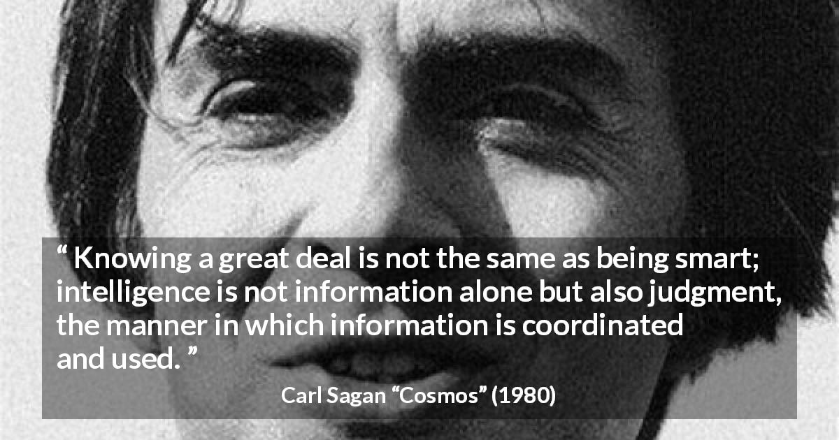 Carl Sagan quote about knowledge from Cosmos - Knowing a great deal is not the same as being smart; intelligence is not information alone but also judgment, the manner in which information is coordinated and used.
