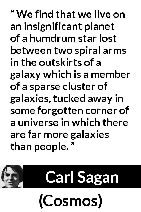 Carl Sagan quote about star from Cosmos - We find that we live on an insignificant planet of a humdrum star lost between two spiral arms in the outskirts of a galaxy which is a member of a sparse cluster of galaxies, tucked away in some forgotten corner of a universe in which there are far more galaxies than people.