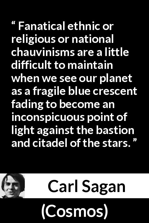 Carl Sagan quote about stars from Cosmos - Fanatical ethnic or religious or national chauvinisms are a little difficult to maintain when we see our planet as a fragile blue crescent fading to become an inconspicuous point of light against the bastion and citadel of the stars.