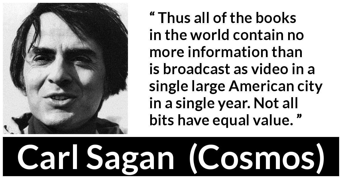 Carl Sagan quote about value from Cosmos - Thus all of the books in the world contain no more information than is broadcast as video in a single large American city in a single year. Not all bits have equal value.