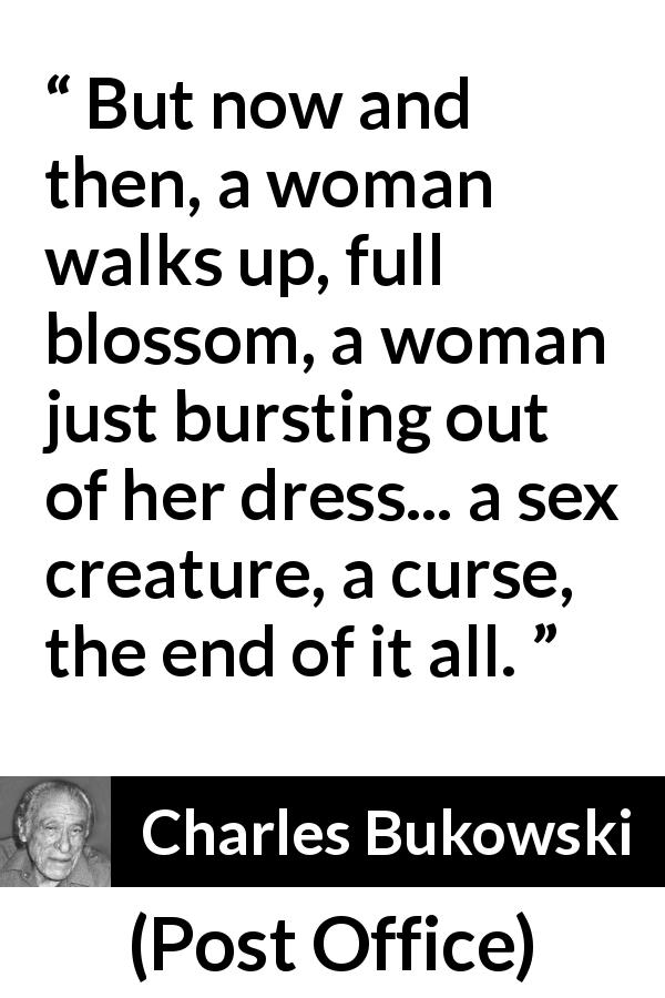 Charles Bukowski quote about curse from Post Office - But now and then, a woman walks up, full blossom, a woman just bursting out of her dress... a sex creature, a curse, the end of it all.