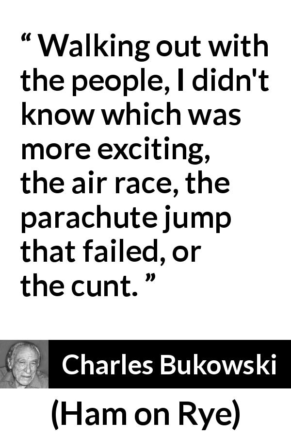 Charles Bukowski quote about excitement from Ham on Rye - Walking out with the people, I didn't know which was more exciting, the air race, the parachute jump that failed, or the cunt.