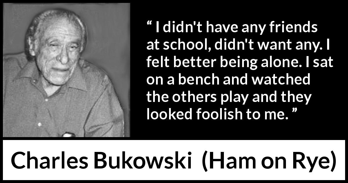 Charles Bukowski quote about foolishness from Ham on Rye - I didn't have any friends at school, didn't want any. I felt better being alone. I sat on a bench and watched the others play and they looked foolish to me.