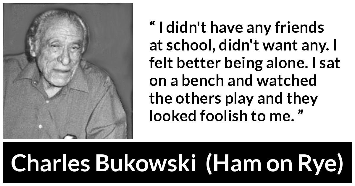 Charles Bukowski quote about foolishness from Ham on Rye - I didn't have any friends at school, didn't want any. I felt better being alone. I sat on a bench and watched the others play and they looked foolish to me.