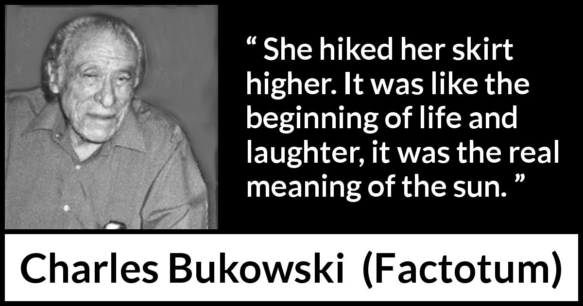 Charles Bukowski quote about life from Factotum - She hiked her skirt higher. It was like the beginning of life and laughter, it was the real meaning of the sun.