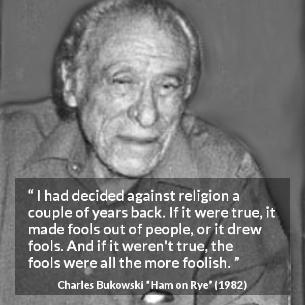 Charles Bukowski quote about truth from Ham on Rye - I had decided against religion a couple of years back. If it were true, it made fools out of people, or it drew fools. And if it weren't true, the fools were all the more foolish.